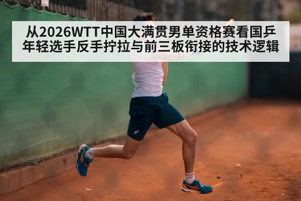 从2026WTT中国大满贯男单资格赛看国乒年轻选手反手拧拉与前三板衔接的技术逻辑